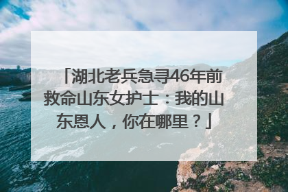 湖北老兵急寻46年前救命山东女护士：我的山东恩人，你在哪里？