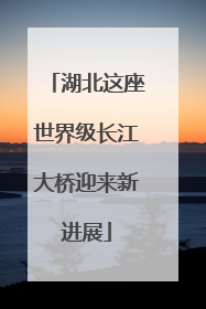 湖北这座世界级长江大桥迎来新进展