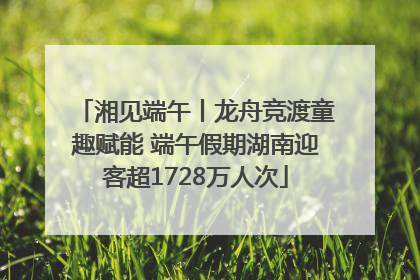 湘见端午丨龙舟竞渡童趣赋能 端午假期湖南迎客超1728万人次