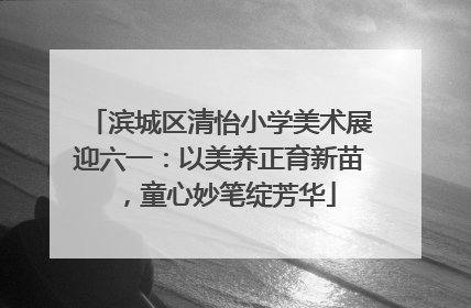 滨城区清怡小学美术展迎六一：以美养正育新苗，童心妙笔绽芳华