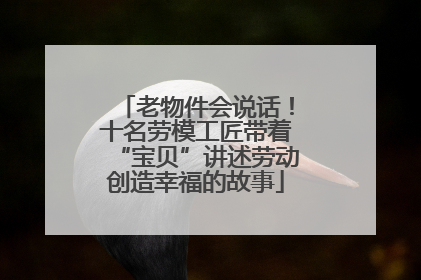 老物件会说话！十名劳模工匠带着“宝贝”讲述劳动创造幸福的故事