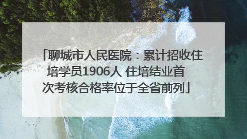 聊城市人民医院：累计招收住培学员1906人 住培结业首次考核合格率位于全省前列