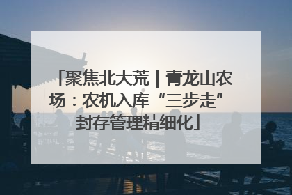 聚焦北大荒｜青龙山农场：农机入库“三步走” 封存管理精细化