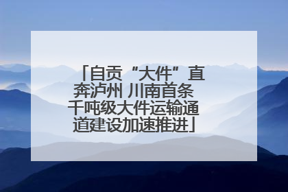 自贡“大件”直奔泸州 川南首条千吨级大件运输通道建设加速推进