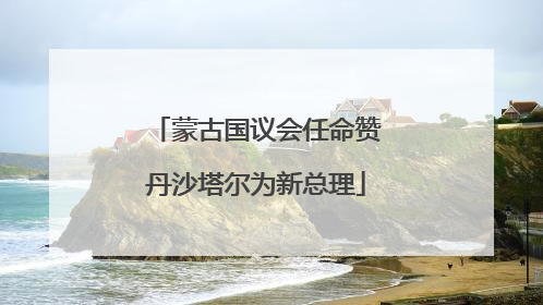 蒙古国议会任命赞丹沙塔尔为新总理