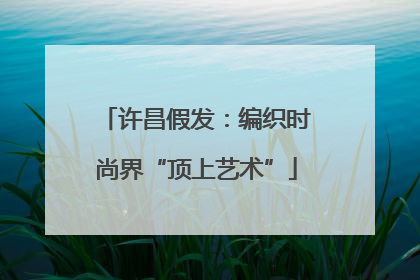 许昌假发：编织时尚界“顶上艺术”