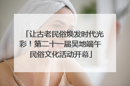 让古老民俗焕发时代光彩！第二十一届吴地端午民俗文化活动开幕