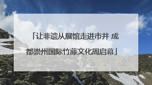让非遗从展馆走进市井 成都崇州国际竹藤文化周启幕