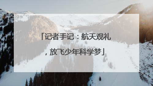 记者手记：航天观礼，放飞少年科学梦