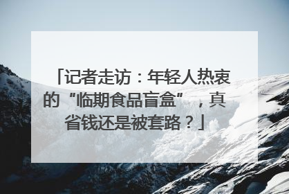 记者走访：年轻人热衷的“临期食品盲盒”，真省钱还是被套路？