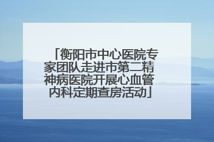 衡阳市中心医院专家团队走进市第二精神病医院开展心血管内科定期查房活动