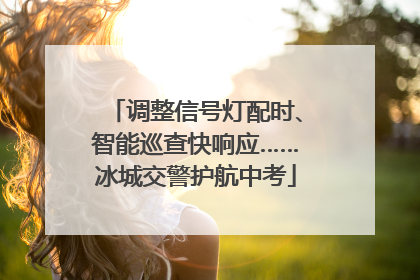 调整信号灯配时、智能巡查快响应……冰城交警护航中考