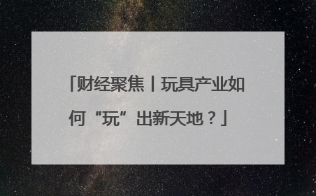 财经聚焦丨玩具产业如何“玩”出新天地？