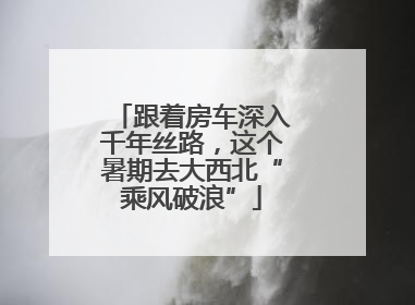 跟着房车深入千年丝路，这个暑期去大西北“乘风破浪”
