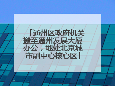 通州区政府机关搬至通州发展大厦办公，地处北京城市副中心核心区
