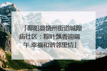 鄱阳县饶州街道城隍庙社区：粽叶飘香迎端午 幸福和谐邻里情
