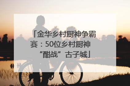 金华乡村厨神争霸赛：50位乡村厨神“酣战”古子城