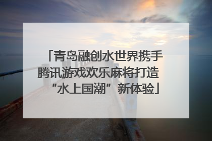 青岛融创水世界携手腾讯游戏欢乐麻将打造“水上国潮”新体验