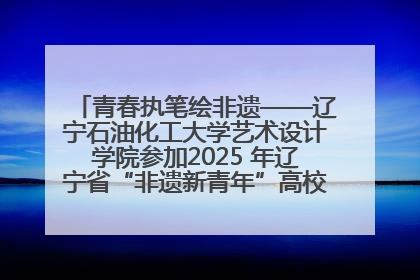 青春执笔绘非遗——辽宁石油化工大学艺术设计学院参加2025 年辽宁省“非遗新青年”高校优秀作品推荐活动