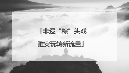 非遗“粽”头戏 雅安玩转新流量