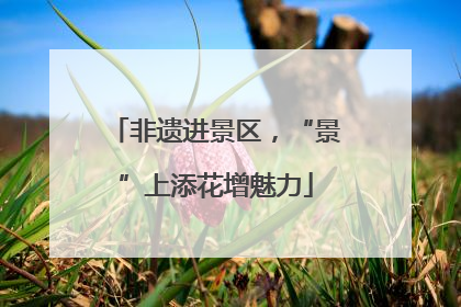 非遗进景区，“景”上添花增魅力