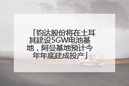 钧达股份将在土耳其建设5GW电池基地，阿曼基地预计今年年底建成投产