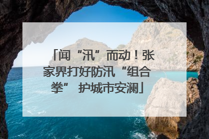 闻“汛”而动！张家界打好防汛“组合拳” 护城市安澜