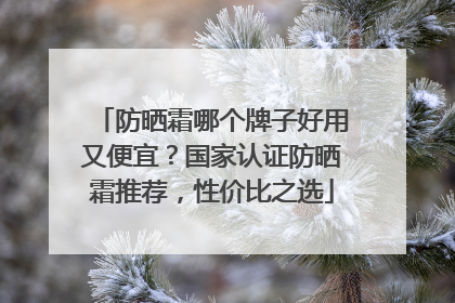 防晒霜哪个牌子好用又便宜？国家认证防晒霜推荐，性价比之选
