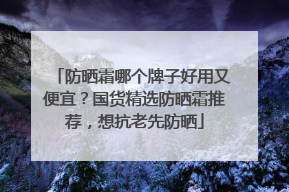 防晒霜哪个牌子好用又便宜？国货精选防晒霜推荐，想抗老先防晒