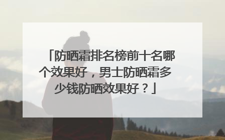 防晒霜排名榜前十名哪个效果好，男士防晒霜多少钱防晒效果好？