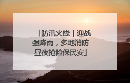 防汛火线｜迎战强降雨，多地消防昼夜抢险保民安