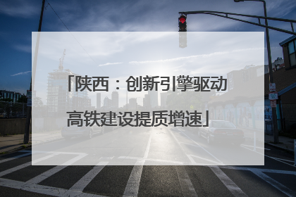 陕西：创新引擎驱动高铁建设提质增速
