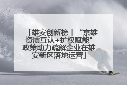 雄安创新榜丨“京雄资质互认+扩权赋能”政策助力疏解企业在雄安新区落地运营
