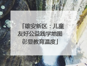 雄安新区：儿童友好公益践学地图彰显教育温度