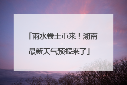 雨水卷土重来！湖南最新天气预报来了