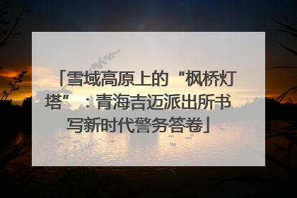 雪域高原上的“枫桥灯塔”：青海吉迈派出所书写新时代警务答卷