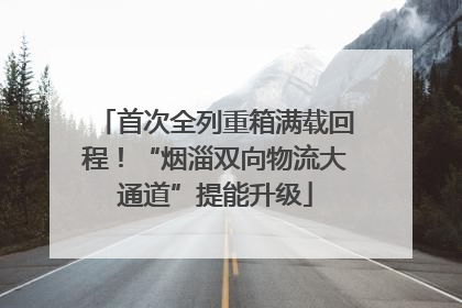 首次全列重箱满载回程！“烟淄双向物流大通道”提能升级