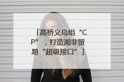 高桥义乌组“CP”，打造湘非贸易“超级接口”