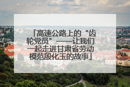 高速公路上的“齿轮党员”——让我们一起走进甘肃省劳动模范殷化玉的故事