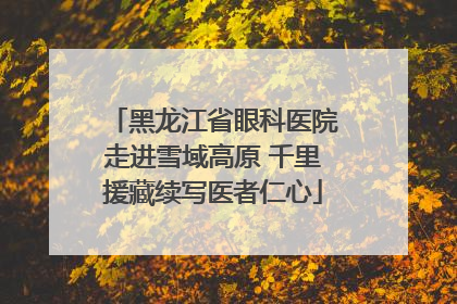 黑龙江省眼科医院走进雪域高原 千里援藏续写医者仁心