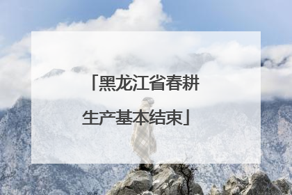 黑龙江省春耕生产基本结束