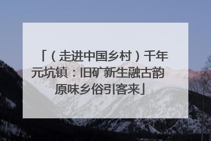 （走进中国乡村）千年元坑镇：旧矿新生融古韵 原味乡俗引客来