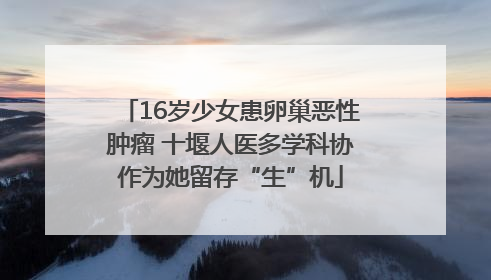 16岁少女患卵巢恶性肿瘤 十堰人医多学科协作为她留存“生”机