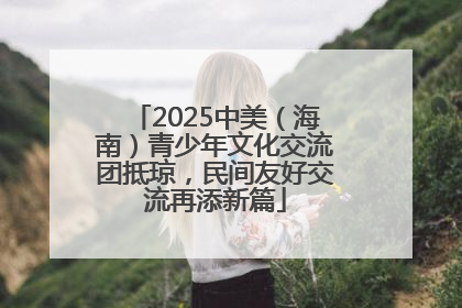 2025中美（海南）青少年文化交流团抵琼，民间友好交流再添新篇