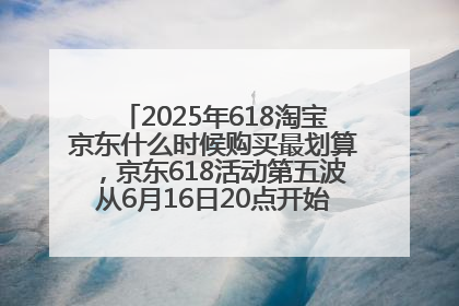 2025年618淘宝京东什么时候购买最划算，京东618活动第五波从6月16日20点开始最便宜优惠！