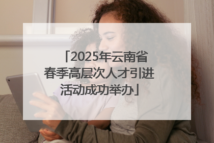 2025年云南省春季高层次人才引进活动成功举办