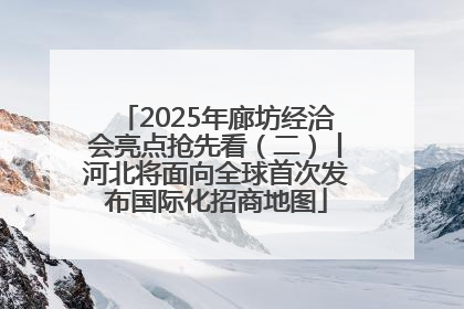 2025年廊坊经洽会亮点抢先看（二）丨河北将面向全球首次发布国际化招商地图