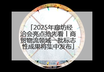 2025年廊坊经洽会亮点抢先看丨商贸物流领域一批标志性成果将集中发布