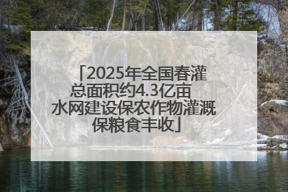 2025年全国春灌总面积约4.3亿亩 水网建设保农作物灌溉 保粮食丰收