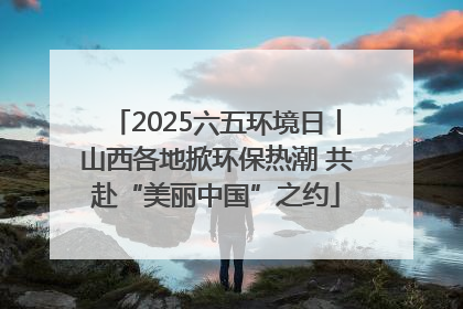 2025六五环境日丨山西各地掀环保热潮 共赴“美丽中国”之约